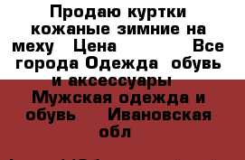 Продаю куртки кожаные зимние на меху › Цена ­ 14 000 - Все города Одежда, обувь и аксессуары » Мужская одежда и обувь   . Ивановская обл.